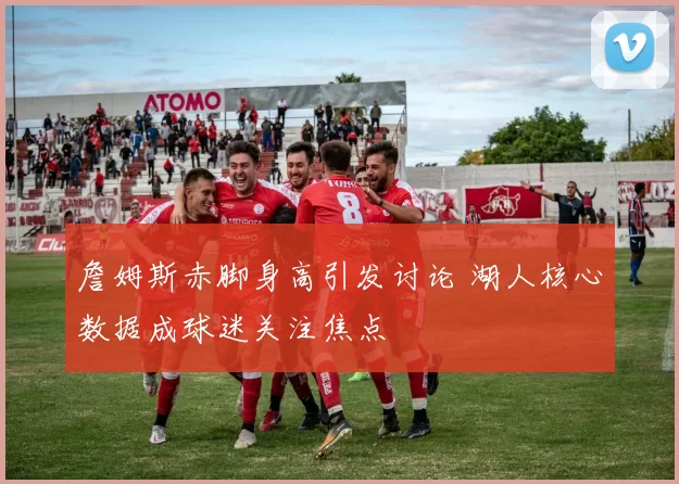 詹姆斯赤脚身高引发讨论 湖人核心数据成球迷关注焦点